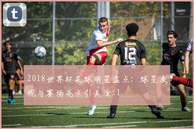2018世界杯足球明星盘点：球星表现与赛场亮点引关注_1