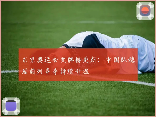 东京奥运会奖牌榜更新:中国队稳居前列争夺持续升温