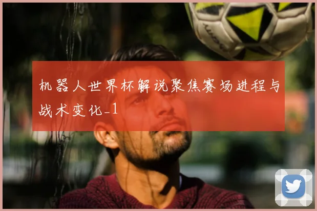 机器人世界杯解说聚焦赛场进程与战术变化_1