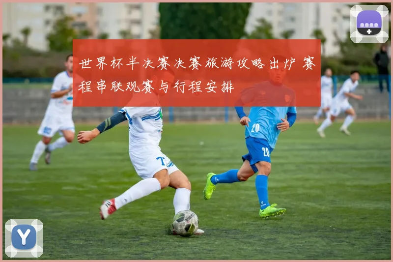 世界杯半决赛决赛旅游攻略出炉 赛程串联观赛与行程安排