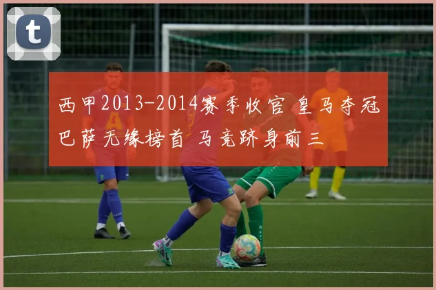 西甲2013-2014赛季收官 皇马夺冠巴萨无缘榜首 马竞跻身前三