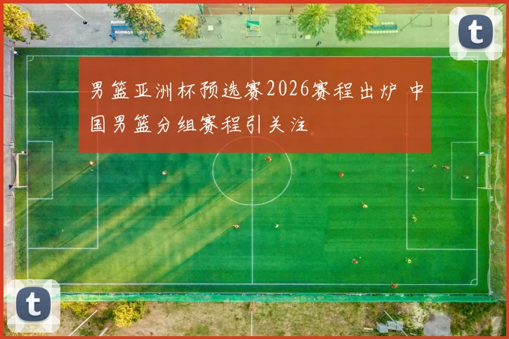 男篮亚洲杯预选赛2026赛程出炉 中国男篮分组赛程引关注