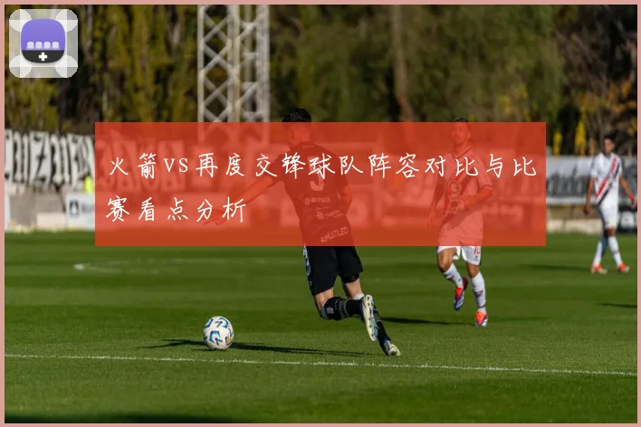 火箭vs再度交锋球队阵容对比与比赛看点分析