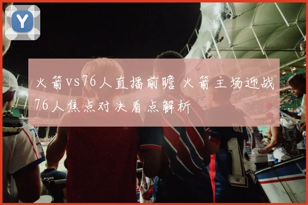 火箭vs76人直播前瞻 火箭主场迎战76人焦点对决看点解析