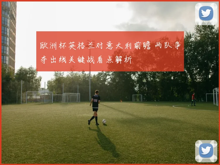欧洲杯英格兰对意大利前瞻 两队争夺出线关键战看点解析