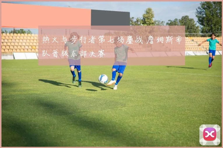 热火与步行者第七场鏖战 詹姆斯率队晋级东部决赛