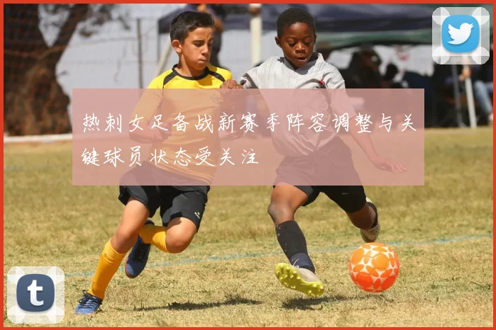 热刺女足备战新赛季阵容调整与关键球员状态受关注